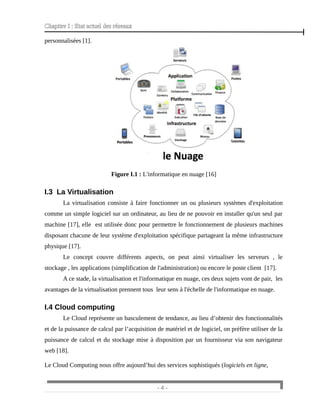 Chapitre I : Etat actuel des réseaux
personnalisées [1].
Figure I.1 : L'informatique en nuage [16]
I.3 La Virtualisation
La virtualisation consiste à faire fonctionner un ou plusieurs systèmes d'exploitation
comme un simple logiciel sur un ordinateur, au lieu de ne pouvoir en installer qu'un seul par
machine [17], elle est utilisée donc pour permettre le fonctionnement de plusieurs machines
disposant chacune de leur système d'exploitation spécifique partageant la même infrastructure
physique [17].
Le concept couvre différents aspects, on peut ainsi virtualiser les serveurs , le
stockage , les applications (simplification de l'administration) ou encore le poste client [17].
A ce stade, la virtualisation et l'informatique en nuage, ces deux sujets vont de pair, les
avantages de la virtualisation prennent tous leur sens à l'échelle de l'informatique en nuage.
I.4 Cloud computing
Le Cloud représente un basculement de tendance, au lieu d’obtenir des fonctionnalités
et de la puissance de calcul par l’acquisition de matériel et de logiciel, on préfère utiliser de la
puissance de calcul et du stockage mise à disposition par un fournisseur via son navigateur
web [18].
Le Cloud Computing nous offre aujourd’hui des services sophistiqués (logiciels en ligne,
- 4 -
 