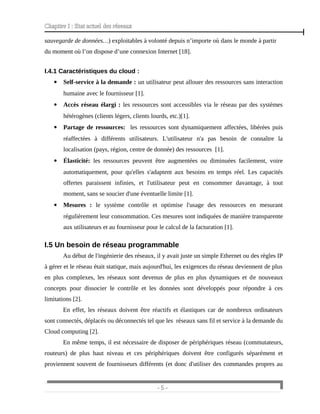 Chapitre I : Etat actuel des réseaux
sauvegarde de données…) exploitables à volonté depuis n’importe où dans le monde à partir
du moment où l’on dispose d’une connexion Internet [18].
I.4.1 Caractéristiques du cloud :
 Self-service à la demande : un utilisateur peut allouer des ressources sans interaction
humaine avec le fournisseur [1].
 Accès réseau élargi : les ressources sont accessibles via le réseau par des systèmes
hétérogènes (clients légers, clients lourds, etc.)[1].
 Partage de ressources: les ressources sont dynamiquement affectées, libérées puis
réaffectées à différents utilisateurs. L'utilisateur n'a pas besoin de connaître la
localisation (pays, région, centre de donnée) des ressources [1].
 Élasticité: les ressources peuvent être augmentées ou diminuées facilement, voire
automatiquement, pour qu'elles s'adaptent aux besoins en temps réel. Les capacités
offertes paraissent infinies, et l'utilisateur peut en consommer davantage, à tout
moment, sans se soucier d'une éventuelle limite [1].
 Mesures : le système contrôle et optimise l'usage des ressources en mesurant
régulièrement leur consommation. Ces mesures sont indiquées de manière transparente
aux utilisateurs et au fournisseur pour le calcul de la facturation [1].
I.5 Un besoin de réseau programmable
Au début de l'ingénierie des réseaux, il y avait juste un simple Ethernet ou des règles IP
à gérer et le réseau était statique, mais aujourd'hui, les exigences du réseau deviennent de plus
en plus complexes, les réseaux sont devenus de plus en plus dynamiques et de nouveaux
concepts pour dissocier le contrôle et les données sont développés pour répondre à ces
limitations [2].
En effet, les réseaux doivent être réactifs et élastiques car de nombreux ordinateurs
sont connectés, déplacés ou déconnectés tel que les réseaux sans fil et service à la demande du
Cloud computing [2].
En même temps, il est nécessaire de disposer de périphériques réseau (commutateurs,
routeurs) de plus haut niveau et ces périphériques doivent être configurés séparément et
proviennent souvent de fournisseurs différents (et donc d'utiliser des commandes propres au
- 5 -
 
