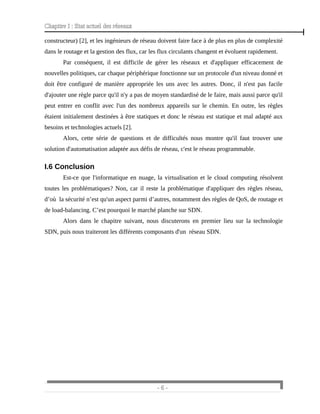 Chapitre I : Etat actuel des réseaux
constructeur) [2], et les ingénieurs de réseau doivent faire face à de plus en plus de complexité
dans le routage et la gestion des flux, car les flux circulants changent et évoluent rapidement.
Par conséquent, il est difficile de gérer les réseaux et d'appliquer efficacement de
nouvelles politiques, car chaque périphérique fonctionne sur un protocole d'un niveau donné et
doit être configuré de manière appropriée les uns avec les autres. Donc, il n'est pas facile
d'ajouter une règle parce qu'il n'y a pas de moyen standardisé de le faire, mais aussi parce qu'il
peut entrer en conflit avec l'un des nombreux appareils sur le chemin. En outre, les règles
étaient initialement destinées à être statiques et donc le réseau est statique et mal adapté aux
besoins et technologies actuels [2].
Alors, cette série de questions et de difficultés nous montre qu'il faut trouver une
solution d'automatisation adaptée aux défis de réseau, c'est le réseau programmable.
I.6 Conclusion
Est-ce que l'informatique en nuage, la virtualisation et le cloud computing résolvent
toutes les problématiques? Non, car il reste la problématique d'appliquer des règles réseau,
d’où la sécurité n’est qu'un aspect parmi d’autres, notamment des règles de QoS, de routage et
de load-balancing. C’est pourquoi le marché planche sur SDN.
Alors dans le chapitre suivant, nous discuterons en premier lieu sur la technologie
SDN, puis nous traiteront les différents composants d'un réseau SDN.
- 6 -
 