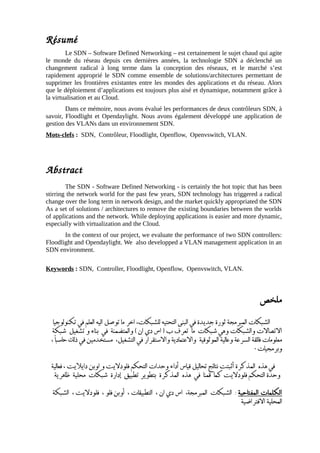 Résumé
Le SDN – Software Defined Networking – est certainement le sujet chaud qui agite
le monde du réseau depuis ces dernières années, la technologie SDN a déclenché un
changement radical à long terme dans la conception des réseaux, et le marché s’est
rapidement approprié le SDN comme ensemble de solutions/architectures permettant de
supprimer les frontières existantes entre les mondes des applications et du réseau. Alors
que le déploiement d’applications est toujours plus aisé et dynamique, notamment grâce à
la virtualisation et au Cloud.
Dans ce mémoire, nous avons évalué les performances de deux contrôleurs SDN, à
savoir, Floodlight et Opendaylight. Nous avons également développé une application de
gestion des VLANs dans un environnement SDN.
Mots-clefs : SDN, Contrôleur, Floodlight, Openflow, Openvswitch, VLAN.
Abstract
The SDN - Software Defined Networking - is certainly the hot topic that has been
stirring the network world for the past few years, SDN technology has triggered a radical
change over the long term in network design, and the market quickly appropriated the SDN
As a set of solutions / architectures to remove the existing boundaries between the worlds
of applications and the network. While deploying applications is easier and more dynamic,
especially with virtualization and the Cloud.
In the context of our project, we evaluate the performance of two SDN controllers:
Floodlight and Opendaylight. We also developped a VLAN management application in an
SDN environment.
Keywords : SDN, Controller, Floodlight, Openflow, Openvswitch, VLAN.
‫ملخص‬
‫تكنولوجيا‬ ‫في‬ ‫العلم‬ ‫اليه‬ ‫توصل‬ ‫ما‬ ‫اخر‬ ،‫للشبكات‬ ‫التحتيه‬ ‫البنى‬ ‫في‬ ‫جديدة‬ ‫ثورة‬ ‫المبرمجة‬ ‫الشبكات‬
‫شبكة‬ ‫تشغيل‬ ‫و‬ ‫بناء‬ ‫في‬ ‫والمتضمنة‬ ( ‫ان‬ ‫دي‬ ‫اس‬ ) ‫ب‬ ‫تعرف‬ ‫ما‬ ‫شبكات‬ ‫وهي‬ ‫والشبكات‬ ‫ات‬‫ل‬‫اتصا‬‫ل‬‫ا‬
، ‫ا‬
‫ا‬
‫حاسب‬ ‫ذلك‬ ‫في‬ ‫مستخدمين‬ ،‫التشغيل‬ ‫في‬ ‫استقرار‬‫ل‬‫وا‬ ‫اعتمادية‬‫ل‬‫وا‬ ‫الموثوقية‬ ‫وعالية‬ ‫السرعة‬ ‫فائقة‬ ‫معلومات‬
‫وبرمجيات‬
٠
‫فعالية‬ ، ‫ايت‬‫ل‬‫داي‬ ‫اوبن‬ ‫و‬ ‫ايت‬‫ل‬‫فلود‬ ‫التحكم‬ ‫وحدات‬ ‫اداء‬
‫أ‬
‫قياس‬ ‫تحاليل‬ ‫نتائج‬ ‫اثبتت‬
‫أ‬
‫المذكرة‬ ‫هذه‬ ‫في‬
‫ظاهرية‬ ‫محلية‬ ‫شبكات‬ ‫ادارة‬‫إ‬ ‫تطبيق‬ ‫بتطوير‬ ‫المذكرة‬ ‫هذه‬ ‫في‬ ‫قمنا‬ ‫كما‬ ‫ايت‬‫ل‬‫فلود‬ ‫التحكم‬ ‫وحدة‬
‫المفتاحیة‬ ‫الكلمات‬
‫الشبكة‬ ، ‫ايت‬‫ل‬‫فلود‬ ، ‫فلو‬ ‫اوبن‬
‫أ‬
، ‫التطبيقات‬ ، ‫ان‬ ‫دي‬ ‫اس‬ ،‫المبرمجة‬ ‫الشبكات‬ :
‫افتراضية‬‫ل‬‫ا‬ ‫المحلية‬
 