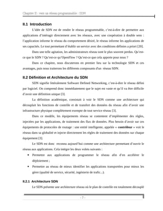Chapitre II : vers un réseau programmable : SDN
II.1 Introduction
L’idée de SDN est de rendre le réseau programmable, c’est-à-dire de permettre aux
applications d’intéragir directement avec les réseaux, avec une coopération à double sens :
l’application informe le réseau du comportement désiré, le réseau informe les applications de
ses capacités. Le tout permettant d’établir un service avec des conditions définies a priori [20].
Dans une telle agitation, les administrateurs réseau sont le plus souvent perdus. Qu’est-
ce que le SDN ? Qu’est-ce qu’OpenFlow ? Qu’est-ce que cela apporte pour nous ?
Dans ce chapitre, nous discuterons en premier lieu sur la technologie SDN et ces
avantages, puis nous traiterons les différents composants d'un réseau SDN.
II.2 Définition et Architecture du SDN
SDN signifie littéralement Software Defined Networking, c’est-à-dire le réseau défini
par logiciel. On comprend donc immédiatement que le sujet est vaste et qu’il va être difficile
d’avoir une définition unique [3].
La définition académique, consistait à voir le SDN comme une architecture qui
découplait les fonctions de contrôle et de transfert des données du réseau afin d’avoir une
infrastructure physique complètement exempte de tout service réseau [3].
Dans ce modèle, les équipements réseau se contentent d’implémenter des règles,
injectées par les applications, de traitement des flux de données. Plus besoin d’avoir sur ces
équipements de protocoles de routage : une entité intelligente, appelée « contrôleur » voit le
réseau dans sa globalité et injecte directement les règles de traitement des données sur chaque
équipement [3].
Le SDN est donc reconnu aujourd’hui comme une architecture permettant d’ouvrir le
réseau aux applications. Cela intègre les deux volets suivants :
 Permettre aux applications de programmer le réseau afin d’en accélérer le
déploiement ;
 Permettre au réseau de mieux identifier les applications transportées pour mieux les
gérer (qualité de service, sécurité, ingénierie de trafic...).
II.2.1 Architecture SDN
Le SDN présente une architecture réseau où le plan de contrôle est totalement découplé
- 7 -
 