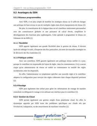 Chapitre II : vers un réseau programmable : SDN
II.3 Avantages du SDN
II.3.1 Réseaux programmables
Avec SDN, il est plus simple de modifier les stratégies réseau car il suffit de changer
une politique de haut niveau et non de multiples règles dans divers équipements de réseau [2].
De plus, la centralisation de la logique dans un tel contrôleur entièrement personnalisé
avec des connaissances globales et une puissance de calcul élevée, simplifient le
développement des fonctions plus sophistiquées. Cette aptitude à programmer le réseau est
l'élément clé du SDN [2].
II.3.2 Flexibilité
SDN apporte également une grande flexibilité dans la gestion du réseau. Il devient
facile de rediriger le trafic, d'inspecter des flux particuliers, de tester de nouvelles stratégies ou
de découvrir des flux inattendus [2].
II.3.3 Politique unifiée
Avec son contrôleur, SDN garantit également une politique réseau unifiée et à jour,
puisque le contrôleur est responsable de l'ajout de règles dans les commutateurs, il n'y a aucun
risque qu'un administrateur de réseau ait oublié un commutateur ou installé des règles
incohérentes entre les dispositifs.
En effet, l'administrateur va simplement spécifier une nouvelle règle et le contrôleur
adaptera la configuration pour envoyer des règles cohérentes dans chaque dispositif pertinent
[2].
II.3.4 Routage
SDN peut également être utilisé pour gérer les informations de routage de manière
centralisée en déléguant le routage et en utilisant une interface pour le contrôleur [2].
II.3.5 Gestion du Cloud
SDN permet également une gestion simple d'une plateforme cloud. En effet, la
dynamique apportée par SDN traite des problèmes spécifiques aux clouds tels que
l'évolutivité, l'adaptation, ou des mouvements de machines virtuelles [2].
- 9 -
 