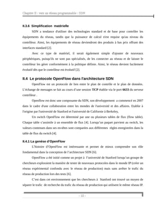 Chapitre II : vers un réseau programmable : SDN
II.3.6 Simplification matérielle
SDN a tendance d'utiliser des technologies standard et de base pour contrôler les
équipements du réseau, tandis que la puissance de calcul n'est requise qu'au niveau du
contrôleur. Ainsi, les équipements de réseau deviendront des produits à bas prix offrant des
interfaces standard [2].
Avec ce type de matériel, il serait également simple d'ajouter de nouveaux
périphériques, puisqu'ils ne sont pas spécialisés, de les connecter au réseau et de laisser le
contrôleur les gérer conformément à la politique définie. Ainsi, le réseau devient facilement
évolutif dès que le contrôleur est évolutif [2].
II.4 Le protocole OpenFlow dans l'architecture SDN
OpenFlow est un protocole de lien entre le plan de contrôle et le plan de données.
L’échange de messages se fait au cours d’une session TCP établie via le port 6633 du serveur
contrôleur .
Openflow est donc une composante du SDN, son développement a commencé en 2007
dans le cadre d'une collaboration entre les mondes de l'université et des affaires. Etablie à
l'origine par l'université de Stanford et l'université de Californie à Berkeley,
Un switch OpenFlow est déterminé par une ou plusieurs tables de flux (flow table).
Chaque table s’assimile à un ensemble de flux [4]. Lorsqu’un paquet parvient au switch, les
valeurs contenues dans ses en-têtes sont comparées aux différentes règles enregistrées dans la
table de flux du switch [4].
II.4.1 La genèse d’OpenFlow
L’histoire d’OpenFlow est intéressante et permet de mieux comprendre son rôle
fondamental dans la conception de l’architecture SDN [6].
OpenFlow a été initié comme un projet à l’université de Stanford lorsqu’un groupe de
chercheurs exploraient la manière de tester de nouveaux protocoles dans le monde IP (créer un
réseau expérimental confondu avec le réseau de production) mais sans arrêter le trafic du
réseau de production lors des tests [6].
C’est dans cet environnement que les chercheurs à Stanford ont trouvé un moyen de
séparer le trafic de recherche du trafic du réseau de production qui utilisent le même réseau IP.
- 10 -
 