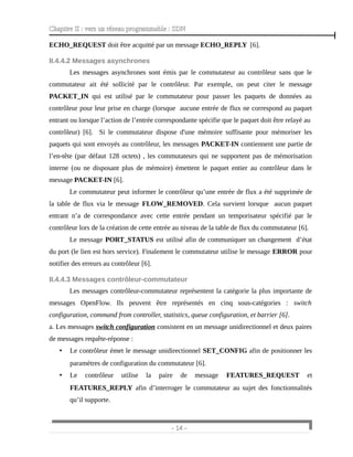 Chapitre II : vers un réseau programmable : SDN
ECHO_REQUEST doit être acquitté par un message ECHO_REPLY [6].
II.4.4.2 Messages asynchrones
Les messages asynchrones sont émis par le commutateur au contrôleur sans que le
commutateur ait été sollicité par le contrôleur. Par exemple, on peut citer le message
PACKET_IN qui est utilisé par le commutateur pour passer les paquets de données au
contrôleur pour leur prise en charge (lorsque aucune entrée de flux ne correspond au paquet
entrant ou lorsque l’action de l’entrée correspondante spécifie que le paquet doit être relayé au
contrôleur) [6]. Si le commutateur dispose d'une mémoire suffisante pour mémoriser les
paquets qui sont envoyés au contrôleur, les messages PACKET-IN contiennent une partie de
l’en-tête (par défaut 128 octets) , les commutateurs qui ne supportent pas de mémorisation
interne (ou ne disposant plus de mémoire) émettent le paquet entier au contrôleur dans le
message PACKET-IN [6].
Le commutateur peut informer le contrôleur qu’une entrée de flux a été supprimée de
la table de flux via le message FLOW_REMOVED. Cela survient lorsque aucun paquet
entrant n’a de correspondance avec cette entrée pendant un temporisateur spécifié par le
contrôleur lors de la création de cette entrée au niveau de la table de flux du commutateur [6].
Le message PORT_STATUS est utilisé afin de communiquer un changement d’état
du port (le lien est hors service). Finalement le commutateur utilise le message ERROR pour
notifier des erreurs au contrôleur [6].
II.4.4.3 Messages contrôleur-commutateur
Les messages contrôleur-commutateur représentent la catégorie la plus importante de
messages OpenFlow. Ils peuvent être représentés en cinq sous-catégories : switch
configuration, command from controller, statistics, queue configuration, et barrier [6].
a. Les messages switch configuration consistent en un message unidirectionnel et deux paires
de messages requête-réponse :
• Le contrôleur émet le message unidirectionnel SET_CONFIG afin de positionner les
paramètres de configuration du commutateur [6].
• Le contrôleur utilise la paire de message FEATURES_REQUEST et
FEATURES_REPLY afin d’interroger le commutateur au sujet des fonctionnalités
qu’il supporte.
- 14 -
 