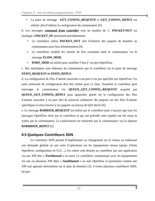 Chapitre II : vers un réseau programmable : SDN
• La paire de message GET_CONFIG_REQUEST et GET_CONFIG_REPLY est
utilisée afin d’obtenir la configuration du commutateur [6].
b. Les messages command from controller sont au nombre de 3 : PACKET-OUT est
analogue à PACKET_IN mentionné précédemment :
• Le contrôleur utilise PACKET_OUT afin d’émettre des paquets de données au
commutateur pour leur acheminement [6].
• Le contrôleur modifie les entrées de flux existantes dans le commutateur via le
message FLOW_MOD.
• PORT_MOD est utilisé pour modifier l’état d ’un port OpenFlow.
c. Des statistiques sont obtenues du commutateur par le contrôleur via la paire de message
STATS_REQUEST et STATS_REPLY.
d. La configuration de files d’attente associées à un port n’est pas spécifiée par OpenFlow. Un
autre protocole de configuration doit être utilisé pour ce faire. Toutefois le contrôleur peut
interroger le commutateur via QUEUE_GET_CONFIG_REQUEST acquitté par
QUEUE_GET_CONFIG_REPLY pour apprendre quelle est la configuration des files
d’attente associées à un port afin de pourvoir acheminer des paquets sur des files d’attente
spécifiques et ainsi fournir à ces paquets un niveau de QoS désiré [6].
e. Le message BARRIER_REQUEST est utilisé par le contrôleur pour s’assurer que tous les
messages OpenFlow émis par le contrôleur et qui ont précédé cette requête ont été reçus et
traités par le commutateur. La confirmation est retournée par le commutateur via la réponse
BARRRIER_REPLY [6].
II.5 Quelques Contrôleurs SDN
Le contrôleur SDN permet d’implémenter un changement sur le réseau en traduisant
une demande globale en une suite d’opérations sur les équipements réseau (ajouts d’états
Openflow, configuration en CLI…), les ordres sont donnés au contrôleur par une application
via une API dite « Northbound » ou nord. Le contrôleur communique avec les équipements
via une ou plusieurs API dites « Southbound » ou sud. Openflow se positionne comme une
API sud agissant directement sur le plan de données [3], il existe plusieurs contrôleurs SDN,
tel que :
- 15 -
 
