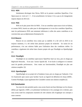 Chapitre II : vers un réseau programmable : SDN
II.5.1 NOX
Initialement développé chez Nicira, NOX est le premier contrôleur OpenFlow. C'est
Open-source et écrit en C ++ . Il est actuellement à la baisse: il n'y a pas eu de changements
majeurs depuis mi 2012 [2].
II.5.2 POX
POX est le plus jeune frère de NOX . C'est un contrôleur open-source écrit en Python,
et comme NOX, fournit un cadre pour le développement et le test d'un contrôleur OpenFlow,
mais les performances POX sont nettement inférieures à celles des autres contrôleurs et ne
convient donc pas au déploiement d'entreprise [2].
II.5.3 Beacon
Beacon est un contrôleur Java connu par sa stabilité. Il a été créé en 2010 et est
toujours maintenu, il a été utilisé dans plusieurs projets de recherche. En raison de ses
performances, c'est une solution fiable pour l'utilisation dans des conditions réelles. Ce
contrôleur a également été utilisé dans d'autres projets tels que Floodlight ou OpenDaylight
[2].
II.5.4 Floodlight
Floodlight est un contrôleur open-source OpenFlow basé sur Java, pris en charge par
BigSwitch Networks. Il est sous licence Apache [8]. Il est facile à configurer et à montrer
aussi de grandes performances. Avec toutes ses fonctionnalités, Floodlight est plus une
solution complète [2].
II.5.5 OpenDaylight
OpenDaylight est un projet de la Fondation Linux pris en charge par l'industrie. C'est
Un framework open source pour faciliter l'accès au logiciel de définition de réseau (SDN) .
Comme Floodlight, il peut également être Considéré comme une solution complète [2].
II.6 Conclusion
Au cours de cette première partie, nous avons fourni une base théorique sur les réseaux
définis par logiciels ( SDN ), en présentant l'architecture et les avantages de ce dernier, puis
nous avons traité les composants essentiels de cette solution afin d’appliquer ses concepts à
notre contexte.
- 16 -
 