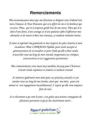 Remerciements
Ma reconnaissance ainsi que ma dévotion se dirigent tout d’abord vers
mon Créateur, le Tout Puissant, qui m’a offert la vie et le bonheur qui
va avec. Dieu, qui m’a toujours guidé lors de ma route, Dieu qui m’a
doté d’une force, d’un courage et d’une patience afin d’affronter mes
obstacles et de mener à bien mes travaux, ce modeste mémoire inclus.
Je tiens à exprimer ma gratitude et mes respects les plus sincères à mon
encadreur, Mme LABRAOUI Nabila, pour avoir accepté si
généreusement de m’encadrer et pour l'aide qu'elle a bien voulu
m'accorder tout au long de mon travail, moyennant ses critiques
constructives et ses suggestions pertinentes.
Mes remerciements vont aussi aux membres du jury pour l’honneur
d’avoir voulu examiner et évaluer ce modeste travail.
Je remercie également mon mari pour ses précieux conseils et son
soutien tout au long de mes études, ainsi que ma mère, pour son
amour et son engagement inconditionnel. J 'espère qu'elle sera toujours
fière de moi .
Si ce document a pu voir le jour, c’est grâce aux actions conjuguées de
plusieurs personnes à qui je dis sincèrement merci .
 