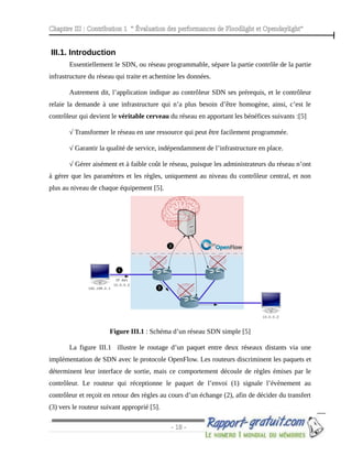Chapitre III : Contribution 1 “ Évaluation des performances de Floodlight et Opendaylight”
III.1. Introduction
Essentiellement le SDN, ou réseau programmable, sépare la partie contrôle de la partie
infrastructure du réseau qui traite et achemine les données.
Autrement dit, l’application indique au contrôleur SDN ses prérequis, et le contrôleur
relaie la demande à une infrastructure qui n’a plus besoin d’être homogène, ainsi, c’est le
contrôleur qui devient le véritable cerveau du réseau en apportant les bénéfices suivants :[5]
√ Transformer le réseau en une ressource qui peut être facilement programmée.
√ Garantir la qualité de service, indépendamment de l’infrastructure en place.
√ Gérer aisément et à faible coût le réseau, puisque les administrateurs du réseau n’ont
à gérer que les paramètres et les règles, uniquement au niveau du contrôleur central, et non
plus au niveau de chaque équipement [5].
Figure III.1 : Schéma d’un réseau SDN simple [5]
La figure III.1 illustre le routage d’un paquet entre deux réseaux distants via une
implémentation de SDN avec le protocole OpenFlow. Les routeurs discriminent les paquets et
déterminent leur interface de sortie, mais ce comportement découle de règles émises par le
contrôleur. Le routeur qui réceptionne le paquet de l’envoi (1) signale l’évènement au
contrôleur et reçoit en retour des règles au cours d’un échange (2), afin de décider du transfert
(3) vers le routeur suivant approprié [5].
- 18 -
 