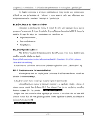 Chapitre III : Contribution 1 “ Évaluation des performances de Floodlight et Opendaylight”
Ce chapitre représente la première contribution de notre travail, nous commençons
d'abord par une présentation de Mininet et open vswitch, puis nous effectuons une
comparaison entre les contrôleurs Floodlight et Opendaylight.
III.2 Émulateur du réseau Mininet
Mininet est un émulateur de réseau, il permet de créer une topologie réseau qui se
compose d'un ensemble de hosts, de switchs, de contrôleurs et liens virtuels [8]. Il fournit la
capacité de créer des hôtes, les commutateurs et contrôleurs via :
 Ligne de commande ,
 Interface interactive,
 Script Python.
III.2.1 Configuration utilisée
Afin de bien visualiser le fonctionnement du SDN, nous avons choisi d'utiliser une
machine virtuelle téléchargée depuis :
https://github.com/mininet/mininet/releases/download/2.2.2/mininet-2.2.2-170321-ubuntu-
14.04.4-server-amd64.zip
et accessible via VirtualBox, elle utilise le système d'exploitation Linux ( Ubuntu-14.04.4 ).
III.2.2 Fonctionnement de base du Mininet
Mininet permet avec un simple jeu de commande de réaliser des réseaux virtuels en
utilisant la commande mn [8].
III.2.2.1 Création d'une topologie avec la ligne de commande
Mininet fournit, en plus de la topologie «minimal », la topologie «single», «linear» et
«tree» comme montré dans la figure III.2. Pour charger l’une de ces topologies, on utilise
l’option «--topo» [8], Par exemple: $ sudo mn --topo single
«single» tout court donne la même topologie que minimal, c’est-à-dire créer un hôte relié
avec un switch, mais on peut ajouter également comme argument un chiffre, qui indique le
nombre d'hôtes à créer [8].
$ sudo mn --topo single,4
- 19 -
 