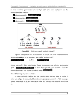 Chapitre III : Contribution 1 “ Évaluation des performances de Floodlight et Opendaylight”
Si nous souhaitons personnaliser une topologie déjà créée, nous appliquons une des
commandes citées ci-dessous :
 Ajouter un switch : self.addSwitch(‘s1’)
 Ajouter un hôte : self.addHost(‘h1’)
 Ajouter un lien : self.addLink(h1, s1)
Figure III.2 : Différents types de topologie réseau [8]
Après la configuration, nous devons tester si les paquets sont routés correctement avec
la commande ping qui est un bon moyen pour vérifier la connectivité :
Mininet> h1 ping h2 ou bien Mininet> pingall
et pour analyser les règles insérées dans chaque commutateur, nous utilisons la commande
dpctl: Mininet> dpctl dump-flows , et d'une façon générale, pour accéder à toutes les
commandes utilisées sous Mininet, il suffit de taper : Mininet> help
III.2.2.2 Topologies personnalisées
Si nous souhaitons travailler avec une topologie autre que tree, linear ou simple, et
même sans la ligne de commande, il faut créer une topologie personnalisée à l’aide des scripts
Python. Par exemple, si on veut créer 2 hôtes h1 et h2 , les deux sont connectés à un switch
s1.
- 20 -
 
