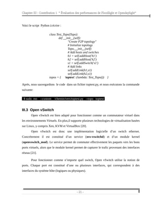 Chapitre III : Contribution 1 “ Évaluation des performances de Floodlight et Opendaylight”
Voici le script Python à écrire :
class Test_Topo(Topo):
def __init__(self):
"Create P2P topology"
# Initialize topology
Topo.__init__(self)
# Add hosts and switches
h1 = self.addHost('h1')
h2 = self.addHost('h2')
s1 = self.addSwitch('s1')
# Add links
self.addLink(h1,s1)
self.addLink(h2,s1)
topos = { 'toptest': (lambda: Test_Topo()) }
Aprés, nous sauvegardons le code dans un fichier toptest.py, et nous exécutons la commande
suivante:
$ sudo mn --custom /chemin/vers/toptest.py --topo toptest
III.3 Open vSwitch
Open vSwitch est bien adapté pour fonctionner comme un commutateur virtuel dans
les environnements Virtuels. En plus,il supporte plusieurs technologies de virtualisation basées
sur Linux, y compris Xen, KVM et VirtualBox [20].
Open vSwitch est donc une implémentation logicielle d’un switch ethernet.
Concrètement il est constitué d’un service (ovs-vswitchd) et d’un module kernel
(openvswitch_mod). Le service permet de commuter effectivement les paquets vers les bons
ports virtuels, alors que le module kernel permet de capturer le trafic provenant des interfaces
réseau [21].
Pour fonctionner comme n’importe quel switch, Open vSwitch utilise la notion de
ports. Chaque port est constitué d’une ou plusieurs interfaces, qui correspondent à des
interfaces du système hôte (logiques ou physiques).
- 21 -
 
