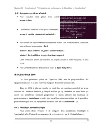 Chapitre III : Contribution 1 “ Évaluation des performances de Floodlight et Opendaylight”
IIII.3.1 Interagir avec Open vSwitch
 Pour connaître l’état global d’un switch :
ovs-vsctl show
 La création d’un switch se fait par la commande :
ovs-vsctl add-br <nom du virtuel switch>
 Pour ajouter un flux directement dans la table de flux sans avoir utiliser un contrôleur,
nous utilisons la commande : dpctl
mininet> dpctl add-flow in_port=1,actions=output:2
mininet> dpctl add-flow in_port=2,actions=output:1
Cette commande permet de transférer les paquets arrivant à port1 vers port 2 et vice
versa.
 Pour vérifier le contenu de la table de flux : $ dpctl dump-flows
III.4 Contrôleur SDN
Les deux principaux piliers de l'approche SDN sont la programmabilité des
équipements réseaux et la mise en œuvre d'un point de contrôle centralisé [9].
Dans les SDN, le plan de contrôle est placé dans un contrôleur centralisé qui a une
visibilité sur l’ensemble du réseau, y compris les hôtes qui s’y connectent, les applications qui
disent aux contrôleurs comment programmer le réseau utilisent des interfaces de
programmation « NorthBound » tandis que les API et protocoles utilisés par le contrôleur
pour communiquer avec les équipements du réseau sont dits « SouthBound » [9].
III.4.1 Floodlight et Opendaylight
Nous avons choisi d'étudier et de comparer deux contrôleurs : Floodlight et
Opendaylight afin d'évaluer leurs paramètres de performance tel que le débit et la latence.
- 22 -
 