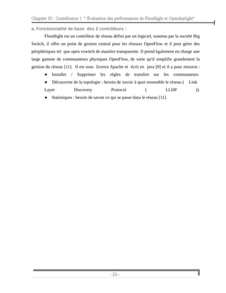 Chapitre III : Contribution 1 “ Évaluation des performances de Floodlight et Opendaylight”
a. Fonctionnalité de base des 2 contrôleurs :
Floodlight est un contrôleur de réseau défini par un logiciel, soutenu par la société Big
Switch, il offre un point de gestion central pour les réseaux OpenFlow et il peut gérer des
périphériques tel que open vswitch de manière transparente. Il prend également en charge une
large gamme de commutateurs physiques OpenFlow, de sorte qu'il simplifie grandement la
gestion du réseau [11]. Il est sous licence Apache et écrit en java [8] et il a pour mission :
● Installer / Supprimer les règles de transfert sur les commutateurs
● Découverte de la topologie : besoin de savoir à quoi ressemble le réseau ( Link
Layer Discovery Protocol ( LLDP )).
● Statistiques : besoin de savoir ce qui se passe dans le réseau [11].
- 23 -
 