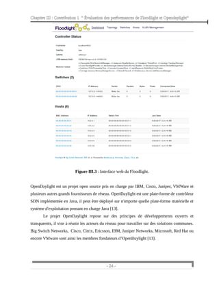 Chapitre III : Contribution 1 “ Évaluation des performances de Floodlight et Opendaylight”
Figure III.3 : Interface web du Floodlight.
OpenDaylight est un projet open source pris en charge par IBM, Cisco, Juniper, VMWare et
plusieurs autres grands fournisseurs de réseau. OpenDaylight est une plate-forme de contrôleur
SDN implémentée en Java, il peut être déployé sur n'importe quelle plate-forme matérielle et
système d'exploitation prenant en charge Java [13].
Le projet OpenDaylight repose sur des principes de développements ouverts et
transparents, il vise à réunir les acteurs du réseau pour travailler sur des solutions communes.
Big Switch Networks, Cisco, Citrix, Ericsson, IBM, Juniper Networks, Microsoft, Red Hat ou
encore VMware sont ainsi les membres fondateurs d’OpenDaylight [13].
- 24 -
 