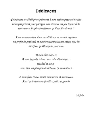 Dédicaces
Ce mémoire est dédié principalement à mon défunt papa qui ne sera
hélas pas présent pour partager mon stress et ma joie le jour de la
soutenance, j’espère simplement qu’il est fier de moi !!
A ma maman même si aucune dédicace ne saurait exprimer
ma profonde gratitude et ma vive reconnaissance envers tous les
sacrifices qu’elle a faits pour moi.
A mon cher mari, et
A mon Superbe trésor, mes adorables anges :
Rachad et Lina,
vous êtes ma plus grande richesse, Je vous aime !
A mon frère et mes sœurs, mon neveu et mes nièces,
Ainsi qu’à toute ma famille : petits et grands
Hafida
 