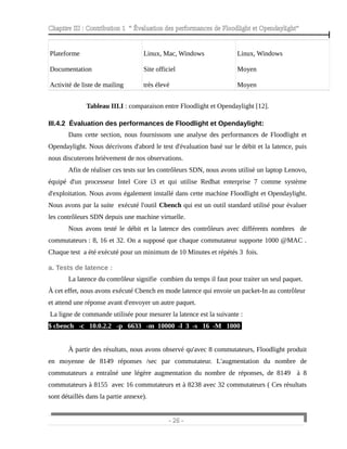 Chapitre III : Contribution 1 “ Évaluation des performances de Floodlight et Opendaylight”
Plateforme
Documentation
Activité de liste de mailing
Linux, Mac, Windows
Site officiel
très élevé
Linux, Windows
Moyen
Moyen
Tableau III.I : comparaison entre Floodlight et Opendaylight [12].
III.4.2 Évaluation des performances de Floodlight et Opendaylight:
Dans cette section, nous fournissons une analyse des performances de Floodlight et
Opendaylight. Nous décrivons d'abord le test d'évaluation basé sur le débit et la latence, puis
nous discuterons brièvement de nos observations.
Afin de réaliser ces tests sur les contrôleurs SDN, nous avons utilisé un laptop Lenovo,
équipé d'un processeur Intel Core i3 et qui utilise Redhat enterprise 7 comme système
d'exploitation. Nous avons également installé dans cette machine Floodlight et Opendaylight.
Nous avons par la suite exécuté l'outil Cbench qui est un outil standard utilisé pour évaluer
les contrôleurs SDN depuis une machine virtuelle.
Nous avons testé le débit et la latence des contrôleurs avec différents nombres de
commutateurs : 8, 16 et 32. On a supposé que chaque commutateur supporte 1000 @MAC .
Chaque test a été exécuté pour un minimum de 10 Minutes et répétés 3 fois.
a. Tests de latence :
La latence du contrôleur signifie combien du temps il faut pour traiter un seul paquet.
À cet effet, nous avons exécuté Cbench en mode latence qui envoie un packet-In au contrôleur
et attend une réponse avant d'envoyer un autre paquet.
La ligne de commande utilisée pour mesurer la latence est la suivante :
$ cbench -c 10.0.2.2 -p 6633 -m 10000 -l 3 -s 16 -M 1000
À partir des résultats, nous avons observé qu'avec 8 commutateurs, Floodlight produit
en moyenne de 8149 réponses /sec par commutateur. L'augmentation du nombre de
commutateurs a entraîné une légère augmentation du nombre de réponses, de 8149 à 8
commutateurs à 8155 avec 16 commutateurs et à 8238 avec 32 commutateurs ( Ces résultats
sont détaillés dans la partie annexe).
- 26 -
 