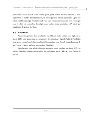 Chapitre III : Contribution 1 “ Évaluation des performances de Floodlight et Opendaylight”
produisaient aucun résultat. C'est Évident qu'un grand nombre de tests échouent si nous
augmentons le nombre de commutateurs, la raison possible est que le protocole OpenFlow
utilisé avec Opendaylight fonctionne mal. Suite à ces résultats de simulation, nous avons opté
pour le choix du controlleur floodlight pour réaliser notre simulation SDN ainsi que
l'application de gestion des vlans.
III.5 Conclusion
Nous avons présenté dans ce chapitre les différents outils utilisés pour déployer un
réseau SDN, ainsi qu'une analyse comparative des contrôleurs Opendaylight et Floodlight.
Nous avons constaté que le benchmarking d'Opendaylight avec Cbench n'a pas beaucoup de
succès, pour cela on a opté pour un contrôleur Floodlight.
Dans la suite, nous allons démontrer comment mettre en place un réseau SDN, en
utilisant Floodlight, ainsi comment utiliser les applications réseau ( VLAN ) pour faciliter la
gestion.
- 30 -
 