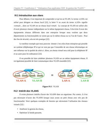 Chapitre IV : Contribution 2 “ Réalisation d'une application SDN de gestion des VLANS ”
IV.1 Introduction aux vlans
Pour débuter, il est important de comprendre ce qu’est un VLAN. Le terme «LAN» est
utilisé pour désigner un réseau local [22], la lettre V en avant du terme «LAN» signifie
«virtual» , alors un VLAN est un réseau local virtuel. Le concept de VLAN est utilisé afin
d’avoir plusieurs réseaux indépendants sur le même équipement réseau. Cela évite d’avoir des
équipements réseaux différents dans une entreprise lorsque nous voulons que deux
départements ou fonctionnalités ne soient pas sur le même réseau ou vu l’un de l’autre. Pour
des fins de sécurité, cela est très pratique [22].
Le meilleur exemple que nous pouvons donner c’est celui d'une entreprise qui possède
un système téléphonique IP et qui ne veut pas que l’ensemble de son réseau informatique ait
une influence sur la qualité de celui-ci. Alors, un réseau virtuel sera créé pour la téléphonie IP
et un autre pour les ordinateurs [22].
Il est possible de faire cohabiter plusieurs VLAN sur un même équipement réseau. Il
est également possible de faire communiquer deux VLAN ensemble [22].
Figure IV.1 : VLAN
IV.2 Intérêt des VLANS
Il existe plusieurs intérêts d'avoir des VLANS dans un organisme. Par contre, il n’est
pas nécessaire d’avoir des VLANS lorsque nous avons un petit réseau avec très peu de
fonctionnalité. Voici quelques exemples de besoins qui nécessitent l’utilisation des réseaux
virtuels [22] :
• Améliorer la gestion du réseau,
• Optimiser la bande passante,
- 31 -
VLAN A VLAN B LAN A LAN B
=
 