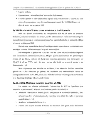Chapitre IV : Contribution 2 “ Réalisation d'une application SDN de gestion des VLANS ”
• Séparer les flux,
• Fragmentation : réduire la taille d’un domaine de broadcast,
• Sécurité : permet de créer un ensemble logique isolé pour améliorer la sécurité. Le seul
moyen de communiquer entre des machines appartenant à des VLAN différents est
alors de passer par un routeur [22].
IV.3 Difficulté des VLANs dans les réseaux traditionnels
Dans les réseaux traditionnels, la configuration d'un VLAN reste un processus
fastidieux, complexe et exposé aux erreurs, car les administrateurs réseau doivent configurer
manuellement beaucoup de périphériques réseau d'une façon individuelle en utilisant la CLI au
niveau du périphérique [14].
Il serait aussi plus difficile si ces périphériques étaient situés dans un emplacement plus
vaste (par exemple, différents étages d'un grand bâtiment) [14].
Par conséquent, la gestion des VLAN est l'une des tâches les plus difficiles auxquelles
sont confrontés les administrateurs réseau. Malgré que les constructeurs des périphériques
réseau, tel que Cisco, ont pris en charge des nouveaux protocoles pour mieux gérer les
VLANS ( tel que VTP), mais ils sont encore très limité en termes de portée et de
fonctionnalité [14].
Nous croyons que pour résoudre ces problèmes, il est nécessaire d'utiliser un outil de
gestion de VLAN centralisé qui permet non seulement aux administrateurs réseau de
configurer facilement les VLANS, mais aussi d'afficher une vue virtuelle pour la surveillance
et le dépannage de chaque VLAN dans le réseau.
IV.4 Le SDN, Meilleure solution pour les VLANs
Par rapport aux réseaux traditionnels, l'introduction de SDN et OpenFlow peut
simplifier la gestion des VLANs tout en offrant une grande flexibilité [14] :
• Améliorer l'efficacité du réseau grâce à une gestion et un contrôle centralisé, ainsi
qu'un niveau élevé d'automatisation. Le contrôleur peut définir des règles et fournir un
contrôle d'accès [14].
• Améliorer la disponibilité du service.
• Fournir une analyse avancée de toutes les ressources afin qu'on puisse facilement
- 32 -
 