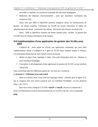 Chapitre IV : Contribution 2 “ Réalisation d'une application SDN de gestion des VLANS ”
surveiller et contrôler ces ressources et prendre des décisions stratégiques.
• Réduction des dépenses d'investissement , ainsi que maximiser l'utilisation des
ressources [14].
Alors, bien que SDN et OpenFlow puissent remplacer toutes les infrastructures de
gestion de réseau actuelles, l'utilisation du VLAN est encore nécessaire, et même les
administrateurs de réseau continuent à les utilises afin d'avoir des réseaux sécurisés [14].
Donc, SDN et OpenFlow seraient une bonne solution pour faciliter la gestion des
VLANS dans les réseaux d'entreprise et de campus.
IV.5 Implémentation d'une application de gestion des VLANs avec
SDN
L'objectif de notre projet est d'avoir une application centralisée, qui peut aider
l'administrateur réseau à configurer et à gérer le VLAN d'une manière souple et efficace.
Les principales démarches de notre travail sont les suivantes:
• Mettre en place d'une topologie à l'aide d'un outil d'émulation basé sur Mininet, et
d'un contrôleur Floodlight.
• Conception et développement d'une application de gestion de VLAN via une interface
web (GUI).
Nous avons basé dans les différentes parties de nos tests sur 2 scenarios :
a. Scenario 1 : Utilisation d'un seul switch
Dans ce scenario, nous avons créé une topologie réseau , montrée dans la figure IV.2,
qui se compose d'un seul switch connecté avec un contrôleur Floodlight , et avec plusieurs
hôtes ( de 4 à 6 ).
Puis nous avons configuré 2 VLANs: vlan10 et vlan20, chacun se compose de 2
hosts, et évidemment le test du fonctionnement de ces VLANs a été fait via la commande
ping.
- 33 -
 