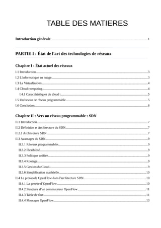 TABLE DES MATIERES
Introduction générale.......................................................................................................................1
PARTIE I : État de l'art des technologies de réseaux
Chapitre I : État actuel des réseaux
I.1 Introduction..........................................................................................................................................3
I.2 L'informatique en nuage......................................................................................................................3
I.3 La Virtualisation...................................................................................................................................4
I.4 Cloud computing..................................................................................................................................4
I.4.1 Caractéristiques du cloud :...........................................................................................................5
I.5 Un besoin de réseau programmable.....................................................................................................5
I.6 Conclusion...........................................................................................................................................6
Chapitre II : Vers un réseau programmable : SDN
II.1 Introduction........................................................................................................................................7
II.2 Définition et Architecture du SDN.....................................................................................................7
II.2.1 Architecture SDN............................................................................................................................7
II.3 Avantages du SDN..............................................................................................................................9
II.3.1 Réseaux programmables..............................................................................................................9
II.3.2 Flexibilité.....................................................................................................................................9
II.3.3 Politique unifiée...........................................................................................................................9
II.3.4 Routage........................................................................................................................................9
II.3.5 Gestion du Cloud.........................................................................................................................9
II.3.6 Simplification matérielle...........................................................................................................10
II.4 Le protocole OpenFlow dans l'architecture SDN.............................................................................10
II.4.1 La genèse d’OpenFlow..............................................................................................................10
II.4.2 Structure d’un commutateur OpenFlow....................................................................................11
II.4.3 Table de flux..............................................................................................................................11
II.4.4 Messages OpenFlow..................................................................................................................13
 