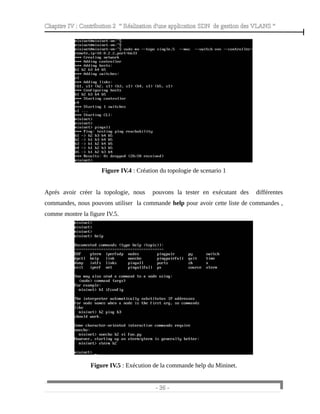 Chapitre IV : Contribution 2 “ Réalisation d'une application SDN de gestion des VLANS ”
Figure IV.4 : Création du topologie de scenario 1
Aprés avoir créer la topologie, nous pouvons la tester en exécutant des différentes
commandes, nous pouvons utiliser la commande help pour avoir cette liste de commandes ,
comme montre la figure IV.5.
Figure IV.5 : Exécution de la commande help du Mininet.
- 36 -
 