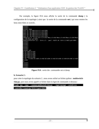 Chapitre IV : Contribution 2 “ Réalisation d'une application SDN de gestion des VLANS ”
Par exemple, la figure IV.6 nous affiche la sortie de la commande dump ( la
configuration de la topologie ) ainsi que la sortie de la commande net ( qui nous montre les
liens entre hôtes et switch) .
Figure IV.6 : sortie des commandes net et dump
b. Scenario 2 :
pour créer la topologie du scénario 2 , nous avons utilisé un fichier python : multiswitch-
vlan.py, puis nous avons appelé ce fichier dans la ligne de commande ci-dessous :
$ sudo mn --mac --custom multiswitch-vlan.py --topo=mytopo --switch=ovs
--controller=remote,ip=10.0.2.2,port=6633
- 37 -
 
