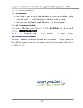 Chapitre IV : Contribution 2 “ Réalisation d'une application SDN de gestion des VLANS ”
IV.5.1.2 Contrôleur Floodlight
IV.5.1.2.1 Pré-requis :
 Pour étudier et tester un réseau SDN, nous avons utilisé une machine Linux ( Redhat
Enterprise linux 7 ), et installé les outils de développement JDK et eclipse.
 Puis, nous avons téléchargé et installé Floodlight. ( voir la partie Annexe. )
IV.5.1.2.2 Exécution du Floodlight :
Pour démarrer Floodlight, nous exécutons le fichier floodlight.jar avec la commande
suivante : # java -jar floodlight.jar
et via un navigateur web, nous accèdons à l'URL suivant :
http://localhost:8080/ui/index.html
Les figures ci-dessous, représentent l'interface web du contrôleur Floodlight, nous avons
choisi d'étudier dans cette partie une topologie du scenario 2 qui constitue de 2 switch, chacun
est relié avec 3 hôtes.
- 39 -
 