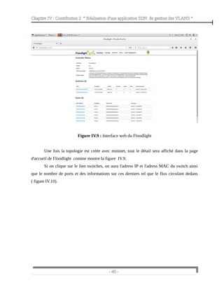Chapitre IV : Contribution 2 “ Réalisation d'une application SDN de gestion des VLANS ”
Figure IV.9 : Interface web du Floodlight
Une fois la topologie est créée avec mininet, tout le détail sera affiché dans la page
d'accueil de Floodlight comme montre la figure IV.9.
Si on clique sur le lien switches, on aura l'adress IP et l'adress MAC du switch ainsi
que le nombre de ports et des informations sur ces derniers tel que le flux circulant dedans
( figure IV.10).
- 40 -
 