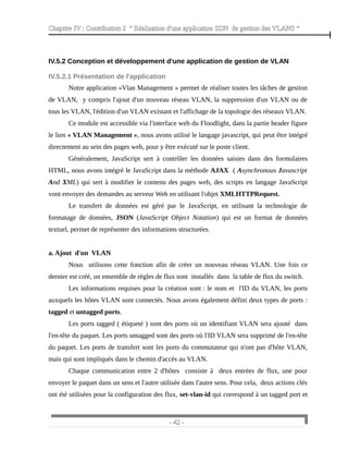 Chapitre IV : Contribution 2 “ Réalisation d'une application SDN de gestion des VLANS ”
IV.5.2 Conception et développement d'une application de gestion de VLAN
IV.5.2.1 Présentation de l'application
Notre application «Vlan Management » permet de réaliser toutes les tâches de gestion
de VLAN, y compris l'ajout d'un nouveau réseau VLAN, la suppression d'un VLAN ou de
tous les VLAN, l'édition d'un VLAN existant et l'affichage de la topologie des réseaux VLAN.
Ce module est accessible via l'interface web du Floodlight, dans la partie header figure
le lien « VLAN Management », nous avons utilisé le langage javascript, qui peut être intégré
directement au sein des pages web, pour y être exécuté sur le poste client.
Généralement, JavaScript sert à contrôler les données saisies dans des formulaires
HTML, nous avons intégré le JavaScript dans la méthode AJAX ( Asynchronous Javascript
And XML) qui sert à modifier le contenu des pages web, des scripts en langage JavaScript
vont envoyer des demandes au serveur Web en utilisant l'objet XMLHTTPRequest.
Le transfert de données est géré par le JavaScript, en utilisant la technologie de
formatage de données, JSON (JavaScript Object Notation) qui est un format de données
textuel, permet de représenter des informations structurées.
a. Ajout d'un VLAN
Nous utilisons cette fonction afin de créer un nouveau réseau VLAN. Une fois ce
dernier est créé, un ensemble de règles de flux sont installés dans la table de flux du switch.
Les informations requises pour la création sont : le nom et l'ID du VLAN, les ports
auxquels les hôtes VLAN sont connectés. Nous avons également défini deux types de ports :
tagged et untagged ports.
Les ports tagged ( étiqueté ) sont des ports où un identifiant VLAN sera ajouté dans
l'en-tête du paquet. Les ports untagged sont des ports où l'ID VLAN sera supprimé de l'en-tête
du paquet. Les ports de transfert sont les ports du commutateur qui n'ont pas d'hôte VLAN,
mais qui sont impliqués dans le chemin d'accès au VLAN.
Chaque communication entre 2 d'hôtes consiste à deux entrées de flux, une pour
envoyer le paquet dans un sens et l'autre utilisée dans l'autre sens. Pour cela, deux actions clés
ont été utilisées pour la configuration des flux, set-vlan-id qui correspond à un tagged port et
- 42 -
 
