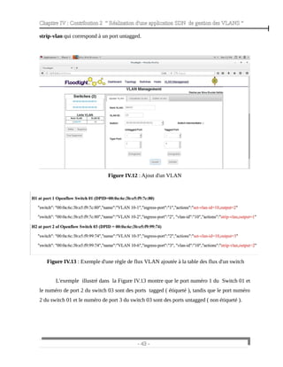 Chapitre IV : Contribution 2 “ Réalisation d'une application SDN de gestion des VLANS ”
strip-vlan qui correspond à un port untagged.
Figure IV.12 : Ajout d'un VLAN
Figure IV.13 : Exemple d'une règle de flux VLAN ajoutée à la table des flux d'un switch
L'exemple illustré dans la Figure IV.13 montre que le port numéro 1 du Switch 01 et
le numéro de port 2 du switch 03 sont des ports tagged ( étiqueté ), tandis que le port numéro
2 du switch 01 et le numéro de port 3 du switch 03 sont des ports untagged ( non étiqueté ).
- 43 -
 