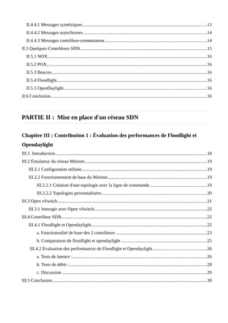 II.4.4.1 Messages symétriques............................................................................................................13
II.4.4.2 Messages asynchrones............................................................................................................14
II.4.4.3 Messages contrôleur-commutateur.........................................................................................14
II.5 Quelques Contrôleurs SDN..............................................................................................................15
II.5.1 NOX..........................................................................................................................................16
II.5.2 POX...........................................................................................................................................16
II.5.3 Beacon.......................................................................................................................................16
II.5.4 Floodlight..................................................................................................................................16
II.5.5 OpenDaylight............................................................................................................................16
II.6 Conclusion........................................................................................................................................16
PARTIE II : Mise en place d'un réseau SDN
Chapitre III : Contribution 1 : Évaluation des performances de Floodlight et
Opendaylight
III.1. Introduction....................................................................................................................................18
III.2 Émulateur du réseau Mininet..........................................................................................................19
III.2.1 Configuration utilisée.............................................................................................................19
III.2.2 Fonctionnement de base du Mininet......................................................................................19
III.2.2.1 Création d'une topologie avec la ligne de commande..................................................19
III.2.2.2 Topologies personnalisées............................................................................................20
III.3 Open vSwitch..................................................................................................................................21
III.3.1 Interagir avec Open vSwitch..................................................................................................22
III.4 Contrôleur SDN..............................................................................................................................22
III.4.1 Floodlight et Opendaylight....................................................................................................22
a. Fonctionnalité de base des 2 contrôleurs ...............................................................................23
b. Comparaison de floodlight et opendaylight ..........................................................................25
III.4.2 Évaluation des performances de Floodlight et Opendaylight...............................................26
a. Tests de latence :.....................................................................................................................26
b. Tests de débit :........................................................................................................................28
c. Discussion .............................................................................................................................29
III.5 Conclusion.......................................................................................................................................30
 