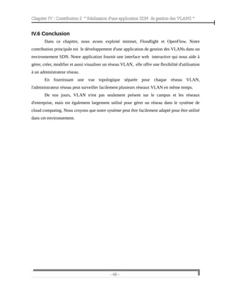 Chapitre IV : Contribution 2 “ Réalisation d'une application SDN de gestion des VLANS ”
IV.6 Conclusion
Dans ce chapitre, nous avons exploité mininet, Floodlight et OpenFlow. Notre
contribution principale est le développement d'une application de gestion des VLANs dans un
environnement SDN. Notre application fournit une interface web interactive qui nous aide à
gérer, créer, modifier et aussi visualiser un réseau VLAN, elle offre une flexibilité d'utilisation
à un administrateur réseau.
En fournissant une vue topologique séparée pour chaque réseau VLAN,
l'administrateur réseau peut surveiller facilement plusieurs réseaux VLAN en même temps.
De nos jours, VLAN n'est pas seulement présent sur le campus et les réseaux
d'entreprise, mais est également largement utilisé pour gérer un réseau dans le système de
cloud computing. Nous croyons que notre système peut être facilement adapté pour être utilisé
dans cet environnement.
- 48 -
 