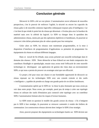 Conclusion Générale
Conclusion générale
Découvrir le SDN a été un vrai plaisir. L’automatisation ouvre tellement de nouvelles
perspectives, c'est le pouvoir de renforcer l’agilité, la sécurité ou encore les capacités du
réseau grâce à de nouvelles solutions logicielles embarquant toujours plus d’intelligence. Car
c’est bien là que réside le point fort du réseau qui désormais n’évolue plus avec la lourdeur du
matériel mais avec la célérité du logiciel. Le SDN va changer donc le quotidien des
administrateurs réseau, moins pris par des opérations répétitives et fastidieuses, ils pourront se
consacrer à des tâches présentant plus de valeur ajoutée pour leur entreprise.
Grâce alors au SDN, les réseaux sont maintenant programmables, et la mise à
disposition d’interfaces de programmation d’applications va permettre de programmer les
équipements du réseau en utilisant différents langages.
Dans ce travail de fin d'étude, nous avons présenté une nouvelle technologie dans le
domaine des réseaux : SDN. Notre démarche se base d'abord sur une étude comparative des
contrôleurs floodlight et opendaylight, ensuite nous avons testé l'efficacité de cette nouvelle
technologie en développant une application de gestion des vlans dans un environnement
SDN, ce qui nous a permis de prouver ces avantages ainsi que son efficacité.
Ce projet a été pour nous une chance et une formidable opportunité de découvrir un
réseau reposant sur les technologies SDN avec une console centrale et des outils
« intelligents », capables de prendre en charge une grande partie de ces tâches fastidieuses.
L’automatisation opérée par le SDN est la chose la plus étonnante que nous avons pu
voir dans notre projet. Nous avons, par exemple, passé peu de temps à créer une topologie
réseau en utilisant des outils d'émulation puis connecté cette topologie avec un contrôleur
SDN, l’automatisation limitant alors les risques d’erreurs humaines.
Le SDN remet en question le modèle des grands acteurs du réseau : s’ils n’intègrent
pas le SDN à leur stratégie, ils pourraient se retrouver cantonnés à vendre des boîtiers de
commutation. Les constructeurs réseaux doivent donc intégrer le SDN à leur stratégie.
Ainsi, pouvoir proposer des équipements ou technologies basées sur SDN devient une
- 49 -
 