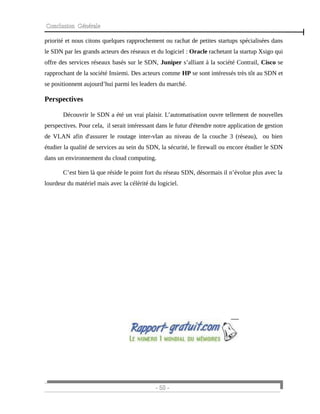 Conclusion Générale
priorité et nous citons quelques rapprochement ou rachat de petites startups spécialisées dans
le SDN par les grands acteurs des réseaux et du logiciel : Oracle rachetant la startup Xsigo qui
offre des services réseaux basés sur le SDN, Juniper s’alliant à la société Contrail, Cisco se
rapprochant de la société Insiemi. Des acteurs comme HP se sont intéressés très tôt au SDN et
se positionnent aujourd’hui parmi les leaders du marché.
Perspectives
Découvrir le SDN a été un vrai plaisir. L’automatisation ouvre tellement de nouvelles
perspectives. Pour cela, il serait intéressant dans le futur d'étendre notre application de gestion
de VLAN afin d'assurer le routage inter-vlan au niveau de la couche 3 (réseau), ou bien
étudier la qualité de services au sein du SDN, la sécurité, le firewall ou encore étudier le SDN
dans un environnement du cloud computing.
C’est bien là que réside le point fort du réseau SDN, désormais il n’évolue plus avec la
lourdeur du matériel mais avec la célérité du logiciel.
- 50 -
 