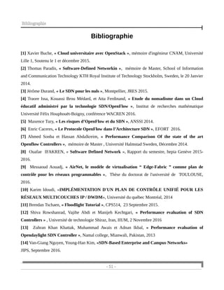 Bibliographie
Bibliographie
[1] Xavier Buche, « Cloud universitaire avec OpenStack », mémoire d'ingénieur CNAM, Université
Lille 1, Soutenu le 1 er décembre 2015.
[2] Thomas Paradis, « Software-Defined Networkin », mémoire de Master, School of Information
and Communication Technology KTH Royal Institute of Technology Stockholm, Sweden, le 20 Janvier
2014.
[3] Jérôme Durand, « Le SDN pour les nuls », Montpellier, JRES 2015.
[4] Traore Issa, Kouassi Brou Médard, et Atta Ferdinand, « Etude du nomadisme dans un Cloud
éducatif administré par la technologie SDN/OpenFlow », Institut de recherches mathématique
Université Félix Houphouët-Boigny, conférence WACREN 2016.
[5] Maxence Tury, « Les risques d’OpenFlow et du SDN », ANSSI 2014.
[6] Enric Caceres, « Le Protocole OpenFlow dans l’Architecture SDN », EFORT 2016.
[7] Ahmed Sonba et Hassan Abdalkreim, « Performance Comparison Of the state of the art
Openflow Controllers », mémoire de Master , Université Halmstad Sweden, Décembre 2014.
[8] Ouafae IFAKREN, « Software Defined Network », Rapport du semestre, hepia Genève 2015-
2016.
[9] Messaoud Aouadj, « AirNet, le modèle de virtualisation “ Edge-Fabric ” comme plan de
contrôle pour les réseaux programmables », Thèse du doctorat de l'université de TOULOUSE,
2016.
[10] Karim Idoudi, «IMPLÉMENTATION D'UN PLAN DE CONTRÔLE UNIFIÉ POUR LES
RÉSEAUX MULTICOUCHES IP / DWDM», Université du québec Montréal, 2014
[11] Brendan Tschaen, « Floodlight Tutorial », CPS514, 23 Septembre 2015.
[12] Shiva Rowshanrad, Vajihe Abdi et Manijeh Kechtgari, « Performance evaluation of SDN
Controllers » , Université de technologie Shiraz, Iran, IIUM, 2 Novembre 2016
[13] Zuhran Khan Khattak, Muhammad Awais et Adnan Ikbal, « Performance evaluation of
Opendaylight SDN Controller », Namal college, Mianwali, Pakistan, 2013
[14] Van-Giang Nguyen, Young-Han Kim, «SDN-Based Enterprise and Campus Networks»
JIPS, Septembre 2016.
- 51 -
 