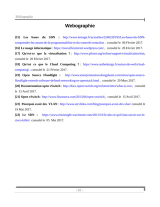 Bibliographie
Webographie
[15] Les bases du SDN : http://www.lemagit.fr/actualites/2240228195/Les-bases-du-SDN-
comprendre-les-atouts-de-la-programmabilite-et-du-controle-centralise , consulté le 06 Février 2017.
[16] Le nuage informatique : https://nouvelleinternet.wordpress.com/, consulté le 20 Février 2017.
[17] Qu'est-ce que la virtualisation ? : http://www.piloter.org/techno/support/virtualisation.htm,
consulté le 20 Février 2017.
[18] Qu’est ce que le Cloud Computing ? : https://www.anthedesign.fr/autour-du-web/cloud-
computing/ , consulté le 21 Février 2017.
[19] Open Source Floodlight : http://www.enterprisenetworkingplanet.com/netos/open-source-
floodlight-extends-software-defined-networking-to-openstack.html , consulté le 29 Mars 2017.
[20] Documentation open vSwitch : http://docs.openvswitch.org/en/latest/intro/what-is-ovs/, consulté
le 15 Avril 2017.
[21] Open vSwitch : http://www.linusnova.com/2013/04/open-vswitch/, consulté le 15 Avril 2017.
[22] Pourquoi avoir des VLAN : http://www.servlinks.com/blog/pourquoi-avoir-des-vlan/ consulté le
19 Mai 2017.
[23] Le SDN : https://www.riskinsight-wavestone.com/2013/10/le-sdn-ce-quil-faut-savoir-sur-le-
cisco-killer/ consulté le 05 Mai 2017.
- 52 -
 