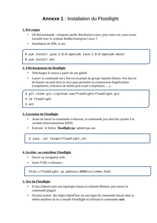 Annexe 1 : Installation du Floodlight
1. Pré-requis
• OS Recommandé : n'importe quelle distribution Linux, pour notre cas, nous avons
travaillé avec le système Redhat Enterprise Linux 7.
• Installation de JDK, et ant.
2. Téléchargement du floodlight
• Télécharger le source à partir du site github
• Lancer la commande ant ( Ant est un projet du groupe Apache-Jakarta. Son but est
de fournir un outil écrit en Java pour permettre la construction d'applications
(compilation, exécution de tâches post et pré compilation, ... ).
3. Exécution du Floodlight
• Avant de lancer la commande ci-dessous, la commande java doit être ajouter à la
variable d'environnement PATH.
• Exécuter le fichier floodlight.jar généré par ant.
4. Accéder au contrôleur Floodlight
• Ouvrir un navigateur web,
• Saisir l'URL ci-dessous :
5. Test du Floodlight :
• Il faut d'abord créer une topologie réseau en utilisant Mininet, puis lancer la
commande pingall.
• On peut insérer des règles OpenFlow via une ligne de commande lancée dans la
même machine où on a installé Floodlight en utilisant la commande curl.
# yum install java-1.8.0-openjdk java-1.8.0-openjdk-devel
# yum install ant
$ git clone git://github.com/floodlight/floodlight.git
$ cd floodlight
$ ant
$ java -jar target/floodlight.jar
http://floodlight_ip_address:8080/ui/index.html
 
