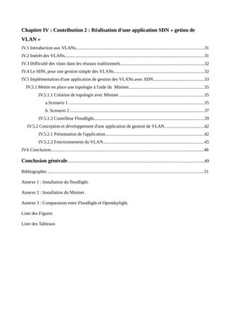 Chapitre IV : Contribution 2 : Réalisation d'une application SDN « getion de
VLAN »
IV.1 Introduction aux VLANs.................................................................................................................31
IV.2 Intérêt des VLANs...........................................................................................................................31
IV.3 Difficulté des vlans dans les réseaux traditionnels..........................................................................32
IV.4 Le SDN, pour une gestion simple des VLANs................................................................................32
IV.5 Implémentation d'une application de gestion des VLANs avec SDN.............................................33
IV.5.1 Mettre en place une topologie à l'aide du Mininet..................................................................35
IV.5.1.1 Création de topologie avec Mininet ..........................................................................35
a.Scenario 1 .......................................................................................................................35
b. Scenario 2 ......................................................................................................................37
IV.5.1.2 Contrôleur Floodlight.................................................................................................39
IV.5.2 Conception et développement d'une application de gestion de VLAN...................................42
IV.5.2.1 Présentation de l'application.......................................................................................42
IV.5.2.2 Fonctionnement du VLAN.........................................................................................45
IV.6 Conclusion.......................................................................................................................................48
Conclusion générale........................................................................................................................49
Bibliographie ..........................................................................................................................................51
Annexe 1 : Installation du floodlight.
Annexe 2 : Installation du Mininet .
Annexe 3 : Comparaison entre Floodlight et Opendaylight.
Liste des Figures
Liste des Tableaux
 