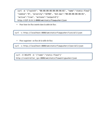 • Pour lister les flux insérés dans la table de flux:
• Pour supprimer un flux de la table de flux:
curl -d '{"switch": "00:00:00:00:00:00:00:01", "name":"static-flow1",
curl -d '{"switch": "00:00:00:00:00:00:00:01", "name":"static-flow1",
"cookie":"0", "priority":"32768", "dst-mac":"00:00:00:00:00:01",
"cookie":"0", "priority":"32768", "dst-mac":"00:00:00:00:00:01",
"active":"true", "actions":"output=5"}'
"active":"true", "actions":"output=5"}'
http://127.0.0.1:8080/wm/staticflowpusher/json
http://127.0.0.1:8080/wm/staticflowpusher/json
curl -s http://localhost:8080/wm/staticflowpusher/list/all/json
curl -X DELETE -d '{"name":"static-flow1"}'
http://<controller_ip>:8080/wm/staticflowentrypusher/json
curl -s http://localhost:8080/wm/staticflowpusher/clear/all/json
 