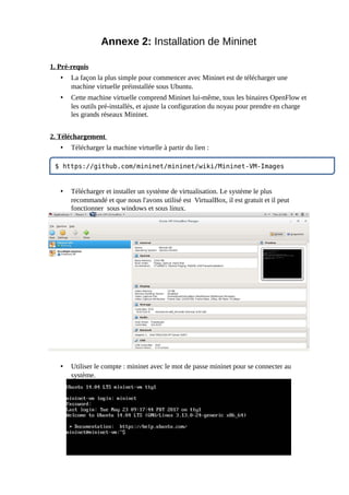 Annexe 2: Installation de Mininet
1. Pré-requis
• La façon la plus simple pour commencer avec Mininet est de télécharger une
machine virtuelle préinstallée sous Ubuntu.
• Cette machine virtuelle comprend Mininet lui-même, tous les binaires OpenFlow et
les outils pré-installés, et ajuste la configuration du noyau pour prendre en charge
les grands réseaux Mininet.
2. Téléchargement
• Télécharger la machine virtuelle à partir du lien :
• Télécharger et installer un système de virtualisation. Le système le plus
recommandé et que nous l'avons utilisé est VirtualBox, il est gratuit et il peut
fonctionner sous windows et sous linux.
• Utiliser le compte : mininet avec le mot de passe mininet pour se connecter au
système.
$ https://github.com/mininet/mininet/wiki/Mininet-VM-Images
 