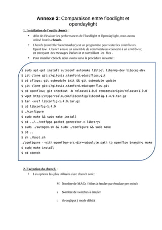 Annexe 3: Comparaison entre floodlight et
opendaylight
1. Installation de l'outils cbench :
• Afin de d'évaluer les performances de Floodlight et Opendaylight, nous avons
utilisé l'outils cbench.
• Cbench (controller benchmarker) est un programme pour tester les contrôleurs
OpenFlow . Cbench émule un ensemble de commutateurs connecté à un contrôleur,
en envoyant des messages Packet-in et surveillant les flux .
• Pour installer cbench, nous avons suivi la procédure suivante :
2. Exécution du cbench :
• Les options les plus utilisées avec cbench sont :
M Nombre de MACs / hôtes à émuler par émulate per switch
s Nombre de switches à émuler
t throughput ( mode débit)
$ sudo apt-get install autoconf automake libtool libsnmp-dev libpcap-dev
$ sudo apt-get install autoconf automake libtool libsnmp-dev libpcap-dev
$ git clone git://gitosis.stanford.edu/oflops.git
$ git clone git://gitosis.stanford.edu/oflops.git
$ cd oflops; git submodule init && git submodule update
$ cd oflops; git submodule init && git submodule update
$ git clone git://gitosis.stanford.edu/openflow.git
$ git clone git://gitosis.stanford.edu/openflow.git
$ cd openflow; git checkout -b release/1.0.0 remotes/origin/release/1.0.0
$ cd openflow; git checkout -b release/1.0.0 remotes/origin/release/1.0.0
$ wget http://hyperrealm.com/libconfig/libconfig-1.4.9.tar.gz
$ wget http://hyperrealm.com/libconfig/libconfig-1.4.9.tar.gz
$ tar -xvzf libconfig-1.4.9.tar.gz
$ tar -xvzf libconfig-1.4.9.tar.gz
$ cd libconfig-1.4.9
$ cd libconfig-1.4.9
$ ./configure
$ ./configure
$ sudo make && sudo make install
$ sudo make && sudo make install
$ cd ../../netfpga-packet-generator-c-library/
$ cd ../../netfpga-packet-generator-c-library/
$ sudo ./autogen.sh && sudo ./configure && sudo make
$ sudo ./autogen.sh && sudo ./configure && sudo make
$ cd ..
$ cd ..
$ sh ./boot.sh
$ sh ./boot.sh
./configure --with-openflow-src-dir=<absolute path to openflow branch>; make
./configure --with-openflow-src-dir=<absolute path to openflow branch>; make
$ sudo make install
$ sudo make install
$ cd cbench
$ cd cbench
 