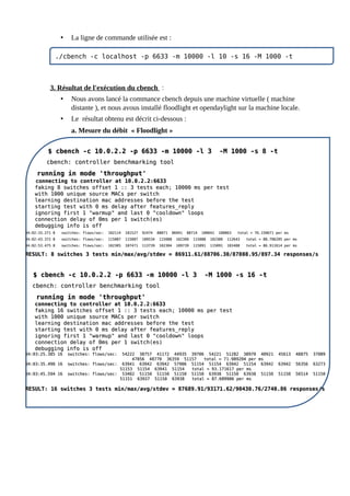 • La ligne de commande utilisée est :
3. Résultat de l'exécution du cbench :
• Nous avons lancé la commance cbench depuis une machine virtuelle ( machine
distante ), et nous avous installé floodlight et opendaylight sur la machine locale.
• Le résultat obtenu est décrit ci-dessous :
a. Mesure du débit « Floodlight »
11111
./cbench -c localhost -p 6633 -m 10000 -l 10 -s 16 -M 1000 -t
$ cbench -c 10.0.2.2 -p 6633 -m 10000 -l 3 -M 1000 -s 8 -t
$ cbench -c 10.0.2.2 -p 6633 -m 10000 -l 3 -M 1000 -s 8 -t
cbench: controller benchmarking tool
cbench: controller benchmarking tool
running in mode 'throughput'
running in mode 'throughput'
connecting to controller at 10.0.2.2:6633
connecting to controller at 10.0.2.2:6633
faking 8 switches offset 1 :: 3 tests each; 10000 ms per test
faking 8 switches offset 1 :: 3 tests each; 10000 ms per test
with 1000 unique source MACs per switch
with 1000 unique source MACs per switch
learning destination mac addresses before the test
learning destination mac addresses before the test
starting test with 0 ms delay after features_reply
starting test with 0 ms delay after features_reply
ignoring first 1 "warmup" and last 0 "cooldown" loops
ignoring first 1 "warmup" and last 0 "cooldown" loops
connection delay of 0ms per 1 switch(es)
connection delay of 0ms per 1 switch(es)
debugging info is off
debugging info is off
04:02:33.271 8 switches: flows/sec: 102114 101527 92474 88871 86941 88714 100042 100863 total = 76.150671 per ms
04:02:33.271 8 switches: flows/sec: 102114 101527 92474 88871 86941 88714 100042 100863 total = 76.150671 per ms
04:02:43.372 8 switches: flows/sec: 115087 115087 109534 115088 102300 115088 102300 112643 total = 88.706295 per ms
04:02:43.372 8 switches: flows/sec: 115087 115087 109534 115088 102300 115088 102300 112643 total = 88.706295 per ms
04:02:53.475 8 switches: flows/sec: 102305 107471 113739 102304 109739 115091 115091 103488 total = 86.911614 per ms
04:02:53.475 8 switches: flows/sec: 102305 107471 113739 102304 109739 115091 115091 103488 total = 86.911614 per ms
RESULT: 8 switches 3 tests min/max/avg/stdev = 86911.61/88706.30/87808.95/897.34 responses/s
RESULT: 8 switches 3 tests min/max/avg/stdev = 86911.61/88706.30/87808.95/897.34 responses/s
$ cbench -c 10.0.2.2 -p 6633 -m 10000 -l 3 -M 1000 -s 16 -t
$ cbench -c 10.0.2.2 -p 6633 -m 10000 -l 3 -M 1000 -s 16 -t
cbench: controller benchmarking tool
cbench: controller benchmarking tool
running in mode 'throughput'
running in mode 'throughput'
connecting to controller at 10.0.2.2:6633
connecting to controller at 10.0.2.2:6633
faking 16 switches offset 1 :: 3 tests each; 10000 ms per test
faking 16 switches offset 1 :: 3 tests each; 10000 ms per test
with 1000 unique source MACs per switch
with 1000 unique source MACs per switch
learning destination mac addresses before the test
learning destination mac addresses before the test
starting test with 0 ms delay after features_reply
starting test with 0 ms delay after features_reply
ignoring first 1 "warmup" and last 0 "cooldown" loops
ignoring first 1 "warmup" and last 0 "cooldown" loops
connection delay of 0ms per 1 switch(es)
connection delay of 0ms per 1 switch(es)
debugging info is off
debugging info is off
04:03:25.385 16 switches: flows/sec: 54222 38757 41172 44935 39706 54221 51282 38970 40921 45613 48875 37089
04:03:25.385 16 switches: flows/sec: 54222 38757 41172 44935 39706 54221 51282 38970 40921 45613 48875 37089
47856 48770 36359 51157 total = 71.989204 per ms
47856 48770 36359 51157 total = 71.989204 per ms
04:03:35.490 16 switches: flows/sec: 63941 63942 63942 57906 51154 51154 63942 51154 63942 63942 56356 63273
04:03:35.490 16 switches: flows/sec: 63941 63942 63942 57906 51154 51154 63942 51154 63942 63942 56356 63273
51153 51154 63941 51154 total = 93.171617 per ms
51153 51154 63941 51154 total = 93.171617 per ms
04:03:45.594 16 switches: flows/sec: 53402 51150 51150 51150 51150 63938 51150 63938 51150 51150 56514 51150
04:03:45.594 16 switches: flows/sec: 53402 51150 51150 51150 51150 63938 51150 63938 51150 51150 56514 51150
51151 63937 51150 63938 total = 87.689906 per ms
51151 63937 51150 63938 total = 87.689906 per ms
RESULT: 16 switches 3 tests min/max/avg/stdev = 87689.91/93171.62/90430.76/2740.86 responses/s
RESULT: 16 switches 3 tests min/max/avg/stdev = 87689.91/93171.62/90430.76/2740.86 responses/s
 