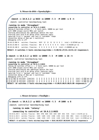 b. Mesure du débit « Opendaylight »
c. Mesure de latence « Floodlight »
cbench -c 10.0.2.2 -p 6633 -m 10000 -l 3 -M 1000 -s 8 -t
cbench -c 10.0.2.2 -p 6633 -m 10000 -l 3 -M 1000 -s 8 -t
cbench: controller benchmarking tool
cbench: controller benchmarking tool
running in mode 'throughput'
running in mode 'throughput'
connecting to controller at 10.0.2.2:6633
connecting to controller at 10.0.2.2:6633
faking 8 switches offset 1 :: 3 tests each; 10000 ms per test
faking 8 switches offset 1 :: 3 tests each; 10000 ms per test
with 1000 unique source MACs per switch
with 1000 unique source MACs per switch
learning destination mac addresses before the test
learning destination mac addresses before the test
starting test with 0 ms delay after features_reply
starting test with 0 ms delay after features_reply
ignoring first 1 "warmup" and last 0 "cooldown" loops
ignoring first 1 "warmup" and last 0 "cooldown" loops
connection delay of 0ms per 1 switch(es)
connection delay of 0ms per 1 switch(es)
debugging info is off
debugging info is off
05:03:12.904 8 switches: flows/sec: 9337 12 12 12 12 0 0 1 total = 0.937949 per ms
05:03:12.904 8 switches: flows/sec: 9337 12 12 12 12 0 0 1 total = 0.937949 per ms
05:03:23.983 8 switches: flows/sec: 464 0 0 0 0 0 0 0 total = 0.042268 per ms
05:03:23.983 8 switches: flows/sec: 464 0 0 0 0 0 0 0 total = 0.042268 per ms
05:03:34.108 8 switches: flows/sec: 0 0 0 0 0 0 0 0 total = 0.000000 per ms
05:03:34.108 8 switches: flows/sec: 0 0 0 0 0 0 0 0 total = 0.000000 per ms
RESULT: 8 switches 3 tests min/max/avg/stdev = 0.00/42.27/21.13/21.13 responses/s
RESULT: 8 switches 3 tests min/max/avg/stdev = 0.00/42.27/21.13/21.13 responses/s
$ cbench -c 10.0.2.2 -p 6633 -m 10000 -l 3 -M 1000 -s 16 -t
$ cbench -c 10.0.2.2 -p 6633 -m 10000 -l 3 -M 1000 -s 16 -t
cbench: controller benchmarking tool
cbench: controller benchmarking tool
running in mode 'throughput'
running in mode 'throughput'
connecting to controller at 10.0.2.2:6633
connecting to controller at 10.0.2.2:6633
faking 16 switches offset 1 :: 3 tests each; 10000 ms per test
faking 16 switches offset 1 :: 3 tests each; 10000 ms per test
with 1000 unique source MACs per switch
with 1000 unique source MACs per switch
learning destination mac addresses before the test
learning destination mac addresses before the test
starting test with 0 ms delay after features_reply
starting test with 0 ms delay after features_reply
ignoring first 1 "warmup" and last 0 "cooldown" loops
ignoring first 1 "warmup" and last 0 "cooldown" loops
connection delay of 0ms per 1 switch(es)
connection delay of 0ms per 1 switch(es)
debugging info is off
debugging info is off
05:12:21.464 16 switches: flows/sec: 0 0 0 0 0 0 0 0 0 0 0 0 0 0 0 0 total = 0.000 per ms
05:12:21.464 16 switches: flows/sec: 0 0 0 0 0 0 0 0 0 0 0 0 0 0 0 0 total = 0.000 per ms
05:12:32.259 16 switches: flows/sec: 0 0 0 0 0 0 0 0 0 0 0 0 0 0 0 0 total = 0.000 per ms
05:12:32.259 16 switches: flows/sec: 0 0 0 0 0 0 0 0 0 0 0 0 0 0 0 0 total = 0.000 per ms
05:12:42.837 16 switches: flows/sec: 0 0 0 0 0 0 0 0 0 0 0 0 0 0 0 0 total = 0.000 per ms
05:12:42.837 16 switches: flows/sec: 0 0 0 0 0 0 0 0 0 0 0 0 0 0 0 0 total = 0.000 per ms
RESULT: 16 switches 3 tests min/max/avg/stdev = 0.00/0.00/0.00/0.00 responses/s
RESULT: 16 switches 3 tests min/max/avg/stdev = 0.00/0.00/0.00/0.00 responses/s
$ cbench -c 10.0.2.2 -p 6653 -m 10000 -l 3 -M 1000 -s 8
$ cbench -c 10.0.2.2 -p 6653 -m 10000 -l 3 -M 1000 -s 8
cbench: controller benchmarking tool
cbench: controller benchmarking tool
running in mode 'latency'
running in mode 'latency'
connecting to controller at 10.0.2.2:6633
connecting to controller at 10.0.2.2:6633
04:42:01.240 8 switches: flows/sec: 6853 6798 6649 6535 6434 6287 4431 4134 total = 4.811791 per ms
04:42:01.240 8 switches: flows/sec: 6853 6798 6649 6535 6434 6287 4431 4134 total = 4.811791 per ms
04:42:11.342 8 switches: flows/sec: 11645 11605 11532 11508 11394 11211 6465 6061 total = 8.141659 per ms
04:42:11.342 8 switches: flows/sec: 11645 11605 11532 11508 11394 11211 6465 6061 total = 8.141659 per ms
04:42:21.443 8 switches: flows/sec: 11680 11592 11571 11516 11439 11243 6434 6110 total = 8.157898 per ms
04:42:21.443 8 switches: flows/sec: 11680 11592 11571 11516 11439 11243 6434 6110 total = 8.157898 per ms
RESULT: 8 switches 3 tests min/max/avg/stdev = 8141.66/8157.90/8149.78/8.12 responses/s
RESULT: 8 switches 3 tests min/max/avg/stdev = 8141.66/8157.90/8149.78/8.12 responses/s
 