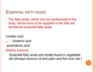 ESSENTIAL FATTY ACIDS:
The fatty acids, which are not synthesized in the
body, hence have to be supplied in the diet are
termed as essential fatty acids
Linoleic acid,
- linolenic acid
arachidonic acid
Dietary sources:
Essential fatty acids are mostly found in vegetable
oils (Except coconut oil and palm and fish liver oils )
 
