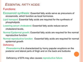 ESSENTIAL FATTY ACIDS:
Functions:
Eicosanoid synthesis: Essential fatty acids serve as precursors of
eicosanoids, which function as local hormones.
Lipid transport: Essential fatty acids are required for the synthesis of
phospholipids
Lowering serum cholesterol: Essential fatty acids reduce serum
cholesterol levels.
Normal Epidermal growth: Essential fatty acids are required for the normal
reproductive function
Normal reproductive function: Essential fatty acids are required for normal
epidermal growth
Deficiency
Phrenoderma:It is characterized by horny papular eruptions on the
posterior and lateral parts of thigh and on the back and buttocks
Deficiency of EFA may also causes reproductive failure
 