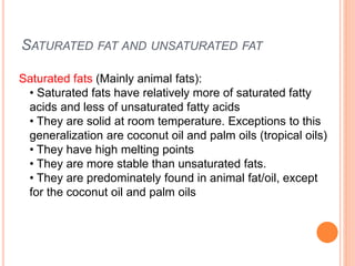 SATURATED FAT AND UNSATURATED FAT
Saturated fats (Mainly animal fats):
• Saturated fats have relatively more of saturated fatty
acids and less of unsaturated fatty acids
• They are solid at room temperature. Exceptions to this
generalization are coconut oil and palm oils (tropical oils)
• They have high melting points
• They are more stable than unsaturated fats.
• They are predominately found in animal fat/oil, except
for the coconut oil and palm oils
 