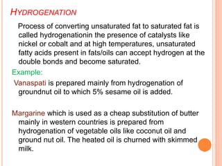 HYDROGENATION
Process of converting unsaturated fat to saturated fat is
called hydrogenationin the presence of catalysts like
nickel or cobalt and at high temperatures, unsaturated
fatty acids present in fats/oils can accept hydrogen at the
double bonds and become saturated.
Example:
Vanaspati is prepared mainly from hydrogenation of
groundnut oil to which 5% sesame oil is added.
Margarine which is used as a cheap substitution of butter
mainly in western countries is prepared from
hydrogenation of vegetable oils like coconut oil and
ground nut oil. The heated oil is churned with skimmed
milk.
 