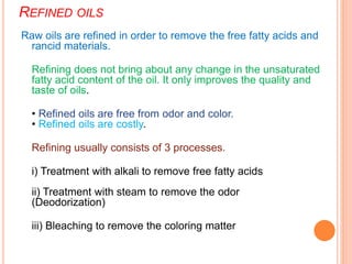 REFINED OILS
Raw oils are refined in order to remove the free fatty acids and
rancid materials.
Refining does not bring about any change in the unsaturated
fatty acid content of the oil. It only improves the quality and
taste of oils.
• Refined oils are free from odor and color.
• Refined oils are costly.
Refining usually consists of 3 processes.
i) Treatment with alkali to remove free fatty acids
ii) Treatment with steam to remove the odor
(Deodorization)
iii) Bleaching to remove the coloring matter
 