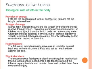 FUNCTIONS OF FAT / LIPIDS
Biological role of fats in the body
Provision of energy:
Fats are the concentrated form of energy. But fats are not the
body's preferred fuel.
Storage of energy:
Stored fat in adipose tissues are the largest and efficient energy
reserve than glycogen. Glycogen storage accompanies water, so
it takes more space than fats which does not accompany water.
Glycogen storage capacity is limited, but fat storage capacity is
virtually unlimited. Glycogen stores last for only half a day, but fat
reserves can last up to 2 months.
Heat insulators:
The fat stored subcutaneously serves as an insulator against
heat loss to the environment. Fats also act as heat insulator
against the cold.
Shock absorbers:
The subcutaneous fat deposits also insulate against mechanical
trauma (act as shock absorbers), Fats deposits around the
internal organs insulate and cushion them and protect them from
mechanical injury.
 